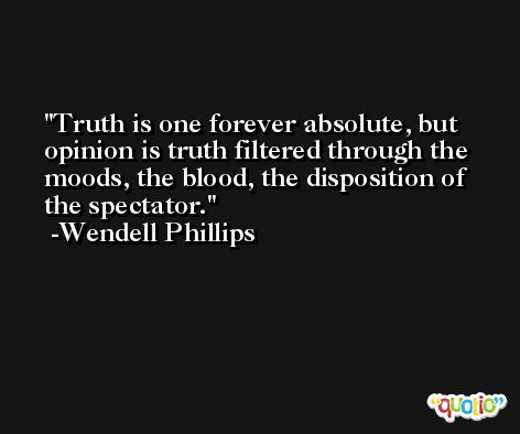 Truth is one forever absolute, but opinion is truth filtered through the moods, the blood, the disposition of the spectator. -Wendell Phillips
