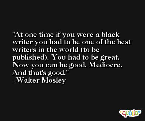 At one time if you were a black writer you had to be one of the best writers in the world (to be published). You had to be great. Now you can be good. Mediocre. And that's good. -Walter Mosley