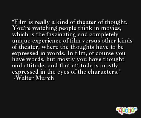 Film is really a kind of theater of thought. You're watching people think in movies, which is the fascinating and completely unique experience of film versus other kinds of theater, where the thoughts have to be expressed in words. In film, of course you have words, but mostly you have thought and attitude, and that attitude is mostly expressed in the eyes of the characters. -Walter Murch