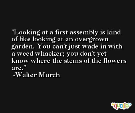 Looking at a first assembly is kind of like looking at an overgrown garden. You can't just wade in with a weed whacker; you don't yet know where the stems of the flowers are. -Walter Murch