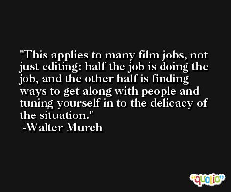 This applies to many film jobs, not just editing: half the job is doing the job, and the other half is finding ways to get along with people and tuning yourself in to the delicacy of the situation. -Walter Murch