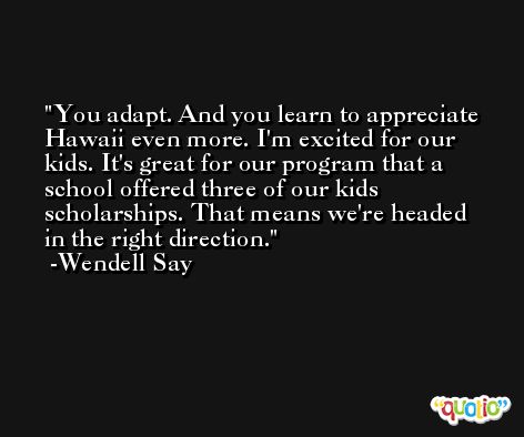 You adapt. And you learn to appreciate Hawaii even more. I'm excited for our kids. It's great for our program that a school offered three of our kids scholarships. That means we're headed in the right direction. -Wendell Say
