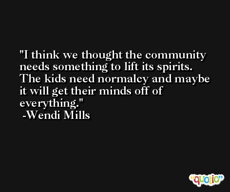 I think we thought the community needs something to lift its spirits. The kids need normalcy and maybe it will get their minds off of everything. -Wendi Mills