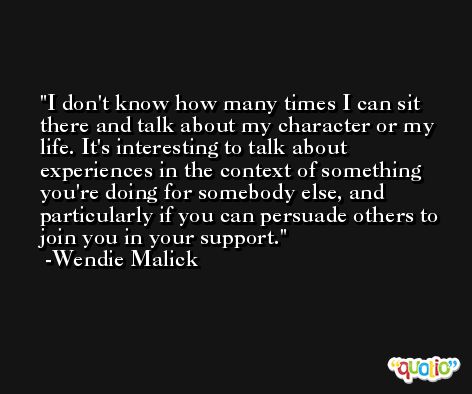 I don't know how many times I can sit there and talk about my character or my life. It's interesting to talk about experiences in the context of something you're doing for somebody else, and particularly if you can persuade others to join you in your support. -Wendie Malick