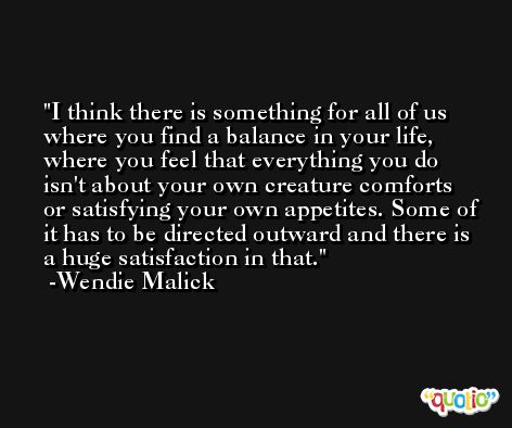 I think there is something for all of us where you find a balance in your life, where you feel that everything you do isn't about your own creature comforts or satisfying your own appetites. Some of it has to be directed outward and there is a huge satisfaction in that. -Wendie Malick