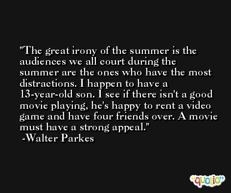 The great irony of the summer is the audiences we all court during the summer are the ones who have the most distractions. I happen to have a 13-year-old son. I see if there isn't a good movie playing, he's happy to rent a video game and have four friends over. A movie must have a strong appeal. -Walter Parkes