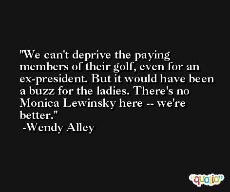 We can't deprive the paying members of their golf, even for an ex-president. But it would have been a buzz for the ladies. There's no Monica Lewinsky here -- we're better. -Wendy Alley
