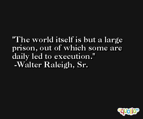 The world itself is but a large prison, out of which some are daily led to execution. -Walter Raleigh, Sr.
