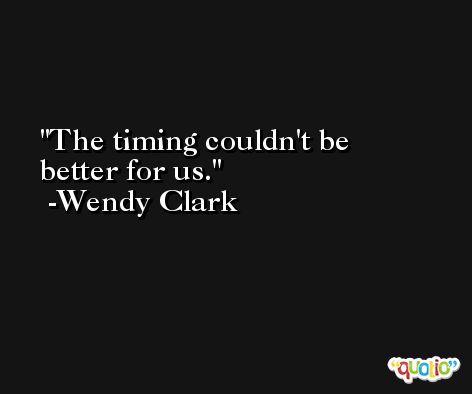 The timing couldn't be better for us. -Wendy Clark