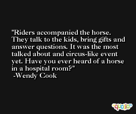 Riders accompanied the horse. They talk to the kids, bring gifts and answer questions. It was the most talked about and circus-like event yet. Have you ever heard of a horse in a hospital room? -Wendy Cook
