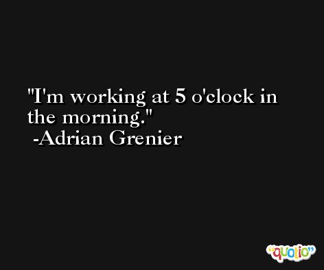 I'm working at 5 o'clock in the morning. -Adrian Grenier