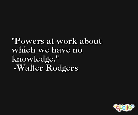 Powers at work about which we have no knowledge. -Walter Rodgers