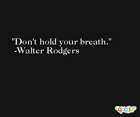 Don't hold your breath. -Walter Rodgers