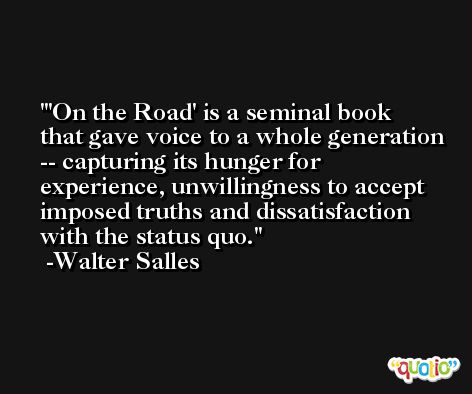 'On the Road' is a seminal book that gave voice to a whole generation -- capturing its hunger for experience, unwillingness to accept imposed truths and dissatisfaction with the status quo. -Walter Salles