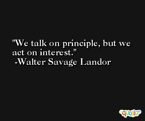 We talk on principle, but we act on interest. -Walter Savage Landor
