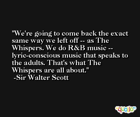 We're going to come back the exact same way we left off -- as The Whispers. We do R&B music -- lyric-conscious music that speaks to the adults. That's what The Whispers are all about. -Sir Walter Scott