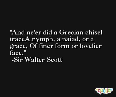 And ne'er did a Grecian chisel traceA nymph, a naiad, or a grace, Of finer form or lovelier face. -Sir Walter Scott