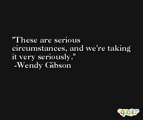 These are serious circumstances, and we're taking it very seriously. -Wendy Gibson