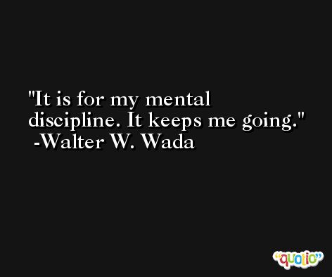 It is for my mental discipline. It keeps me going. -Walter W. Wada
