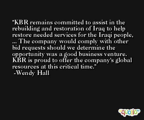 KBR remains committed to assist in the rebuilding and restoration of Iraq to help restore needed services for the Iraqi people, ... The company would comply with other bid requests should we determine the opportunity was a good business venture. KBR is proud to offer the company's global resources at this critical time. -Wendy Hall