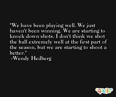 We have been playing well. We just haven't been winning. We are starting to knock down shots. I don't think we shot the ball extremely well at the first part of the season, but we are starting to shoot a better. -Wendy Hedberg