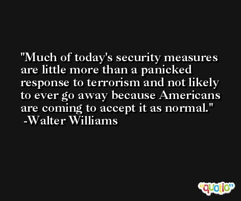 Much of today's security measures are little more than a panicked response to terrorism and not likely to ever go away because Americans are coming to accept it as normal. -Walter Williams