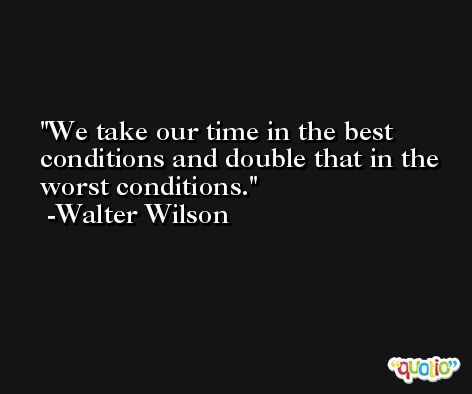 We take our time in the best conditions and double that in the worst conditions. -Walter Wilson