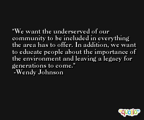 We want the underserved of our community to be included in everything the area has to offer. In addition, we want to educate people about the importance of the environment and leaving a legacy for generations to come. -Wendy Johnson