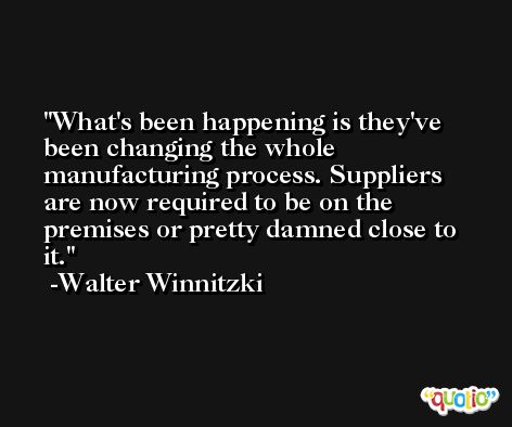 What's been happening is they've been changing the whole manufacturing process. Suppliers are now required to be on the premises or pretty damned close to it. -Walter Winnitzki