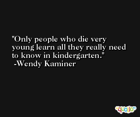 Only people who die very young learn all they really need to know in kindergarten. -Wendy Kaminer