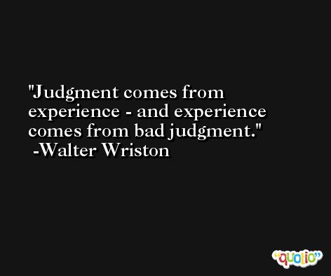 Judgment comes from experience - and experience comes from bad judgment. -Walter Wriston