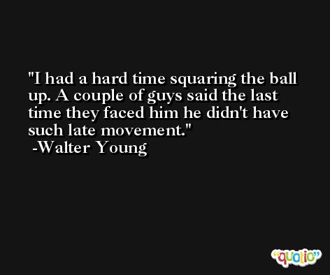 I had a hard time squaring the ball up. A couple of guys said the last time they faced him he didn't have such late movement. -Walter Young