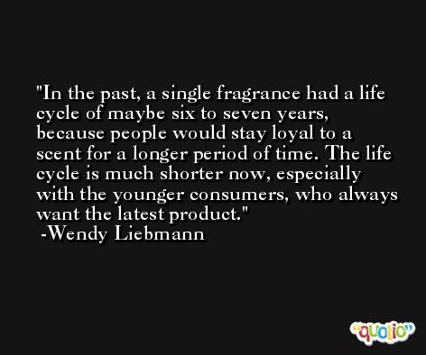 In the past, a single fragrance had a life cycle of maybe six to seven years, because people would stay loyal to a scent for a longer period of time. The life cycle is much shorter now, especially with the younger consumers, who always want the latest product. -Wendy Liebmann