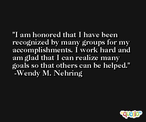 I am honored that I have been recognized by many groups for my accomplishments. I work hard and am glad that I can realize many goals so that others can be helped. -Wendy M. Nehring