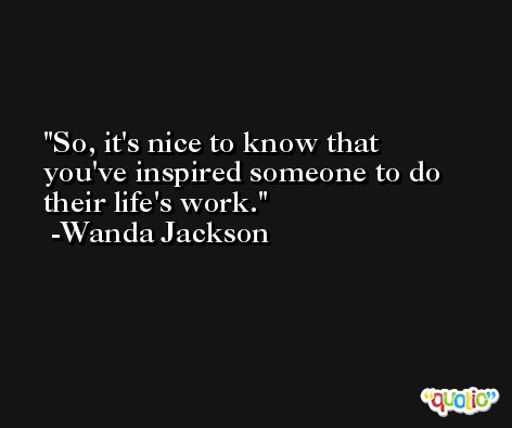 So, it's nice to know that you've inspired someone to do their life's work. -Wanda Jackson