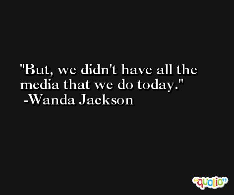 But, we didn't have all the media that we do today. -Wanda Jackson