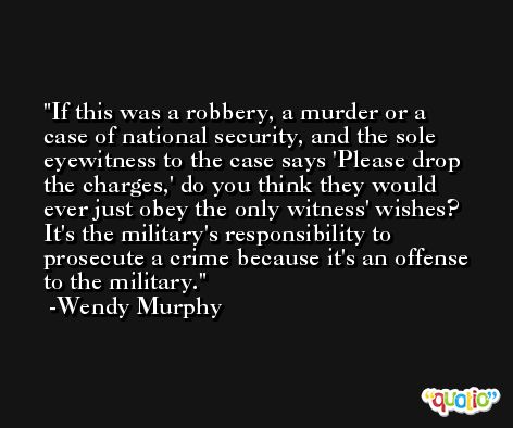 If this was a robbery, a murder or a case of national security, and the sole eyewitness to the case says 'Please drop the charges,' do you think they would ever just obey the only witness' wishes? It's the military's responsibility to prosecute a crime because it's an offense to the military. -Wendy Murphy