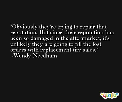 Obviously they're trying to repair that reputation. But since their reputation has been so damaged in the aftermarket, it's unlikely they are going to fill the lost orders with replacement tire sales. -Wendy Needham