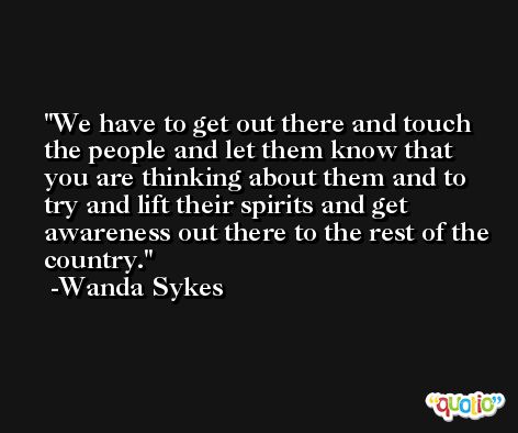 We have to get out there and touch the people and let them know that you are thinking about them and to try and lift their spirits and get awareness out there to the rest of the country. -Wanda Sykes