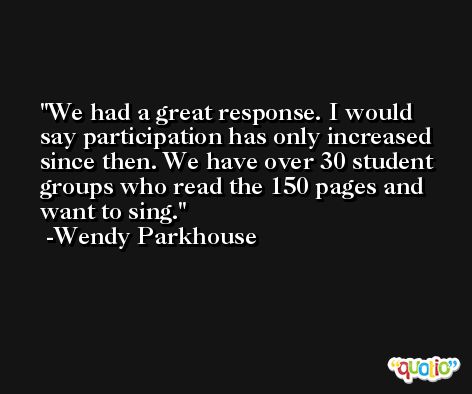 We had a great response. I would say participation has only increased since then. We have over 30 student groups who read the 150 pages and want to sing. -Wendy Parkhouse