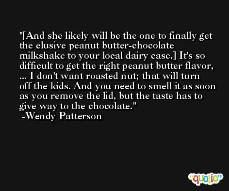 [And she likely will be the one to finally get the elusive peanut butter-chocolate milkshake to your local dairy case.] It's so difficult to get the right peanut butter flavor, ... I don't want roasted nut; that will turn off the kids. And you need to smell it as soon as you remove the lid, but the taste has to give way to the chocolate. -Wendy Patterson