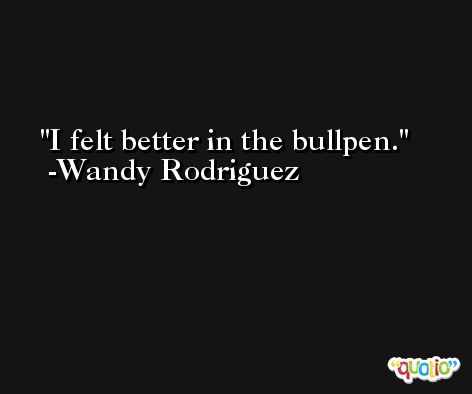 I felt better in the bullpen. -Wandy Rodriguez