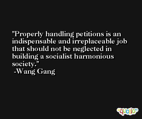 Properly handling petitions is an indispensable and irreplaceable job that should not be neglected in building a socialist harmonious society. -Wang Gang