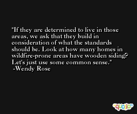 If they are determined to live in those areas, we ask that they build in consideration of what the standards should be. Look at how many homes in wildfire-prone areas have wooden siding? Let's just use some common sense. -Wendy Rose