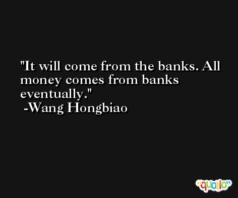 It will come from the banks. All money comes from banks eventually. -Wang Hongbiao