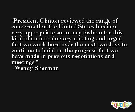 President Clinton reviewed the range of concerns that the United States has in a very appropriate summary fashion for this kind of an introductory meeting and urged that we work hard over the next two days to continue to build on the progress that we have made in previous negotiations and meetings. -Wendy Sherman