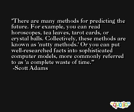 There are many methods for predicting the future. For example, you can read horoscopes, tea leaves, tarot cards, or crystal balls. Collectively, these methods are known as 'nutty methods.' Or you can put well-researched facts into sophisticated computer models, more commonly referred to as 'a complete waste of time.' -Scott Adams