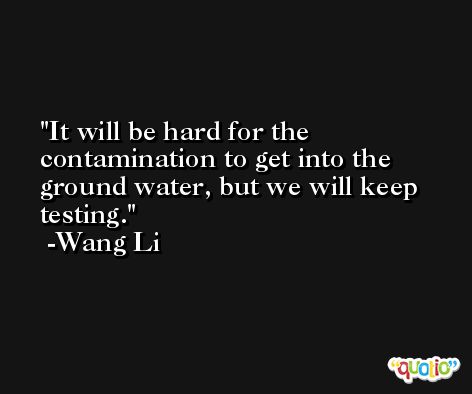 It will be hard for the contamination to get into the ground water, but we will keep testing. -Wang Li