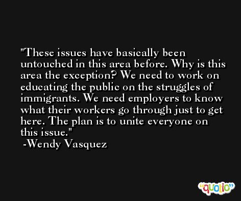 These issues have basically been untouched in this area before. Why is this area the exception? We need to work on educating the public on the struggles of immigrants. We need employers to know what their workers go through just to get here. The plan is to unite everyone on this issue. -Wendy Vasquez