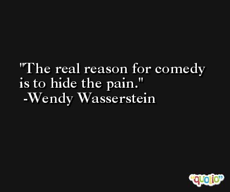 The real reason for comedy is to hide the pain. -Wendy Wasserstein